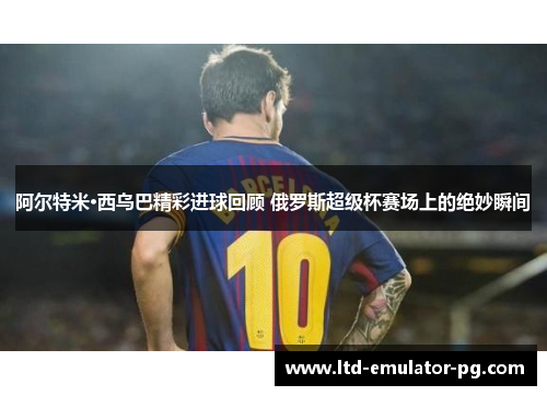 阿尔特米·西乌巴精彩进球回顾 俄罗斯超级杯赛场上的绝妙瞬间