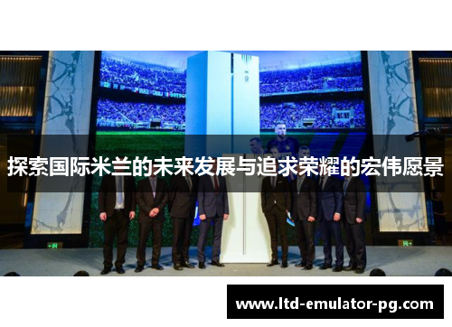 探索国际米兰的未来发展与追求荣耀的宏伟愿景