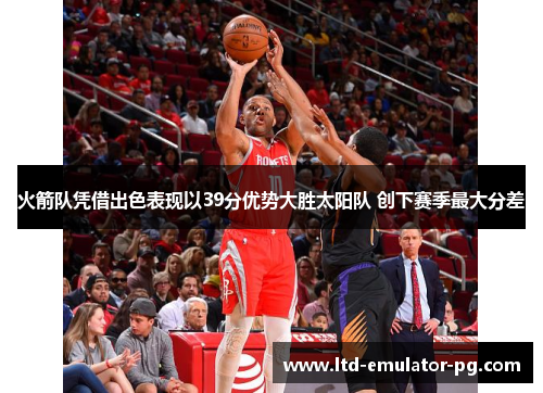 火箭队凭借出色表现以39分优势大胜太阳队 创下赛季最大分差