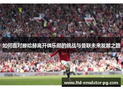 如何面对滕哈赫离开俱乐部的挑战与曼联未来发展之路