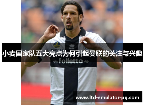 小麦国家队五大亮点为何引起曼联的关注与兴趣