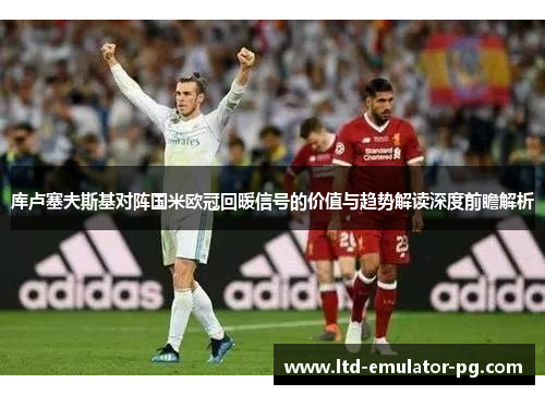 库卢塞夫斯基对阵国米欧冠回暖信号的价值与趋势解读深度前瞻解析