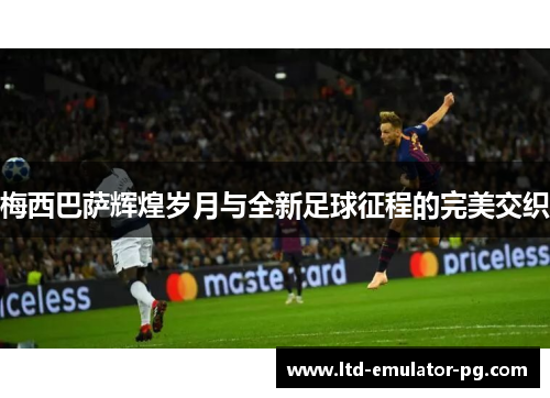 梅西巴萨辉煌岁月与全新足球征程的完美交织