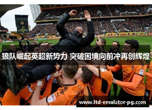 狼队崛起英超新势力 突破困境向前冲再创辉煌