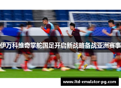 伊万科维奇掌舵国足开启新战略备战亚洲赛事