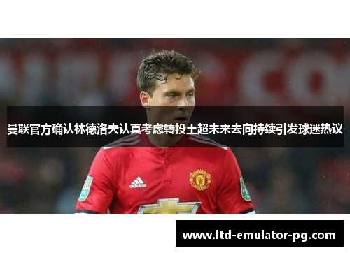 曼联官方确认林德洛夫认真考虑转投土超未来去向持续引发球迷热议