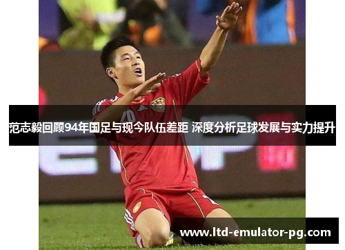 范志毅回顾94年国足与现今队伍差距 深度分析足球发展与实力提升